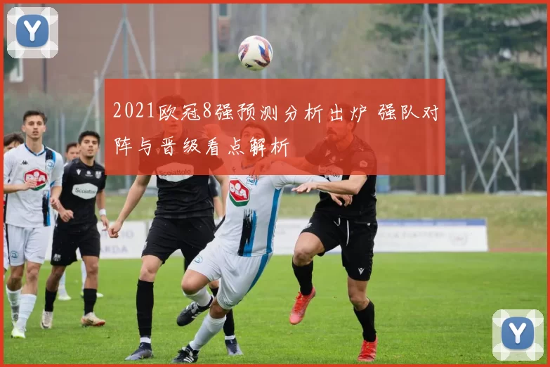 2021欧冠8强预测分析出炉 强队对阵与晋级看点解析