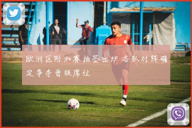 欧洲区附加赛抽签出炉 各队对阵确定争夺晋级席位