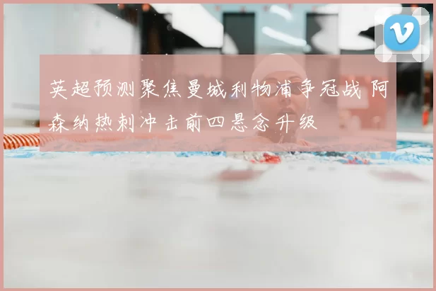 英超预测聚焦曼城利物浦争冠战 阿森纳热刺冲击前四悬念升级