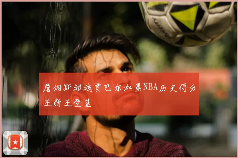 詹姆斯超越贾巴尔加冕NBA历史得分王新王登基