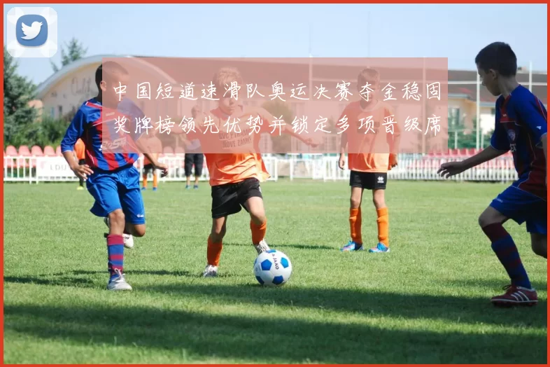 中国短道速滑队奥运决赛夺金稳固奖牌榜领先优势并锁定多项晋级席位