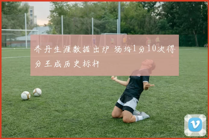 乔丹生涯数据出炉 场均1分10次得分王成历史标杆