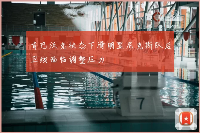 肯巴沃克状态下滑明显尼克斯队后卫线面临调整压力