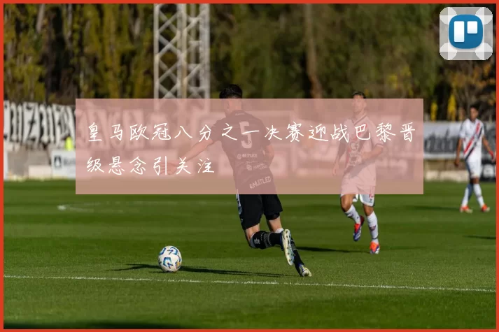 皇马欧冠八分之一决赛迎战巴黎晋级悬念引关注