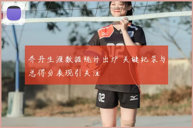乔丹生涯数据统计出炉 关键纪录与总得分表现引关注