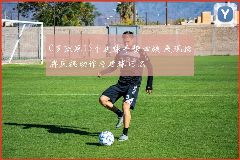 C罗欧冠15个进球手势回顾 展现招牌庆祝动作与进球记忆