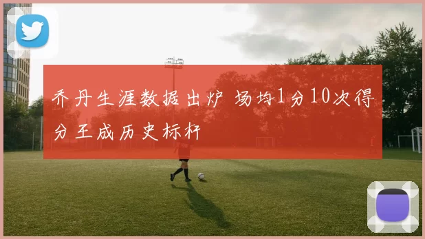 乔丹生涯数据出炉 场均1分10次得分王成历史标杆