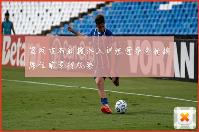 篮网宣布新援加入训练营争夺轮换席位前景待观察