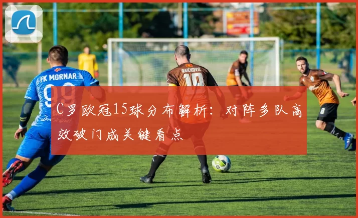C罗欧冠15球分布解析:对阵多队高效破门成关键看点