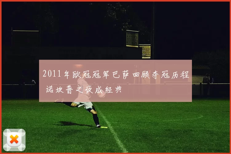 2011年欧冠冠军巴萨回顾夺冠历程 诺坎普之夜成经典