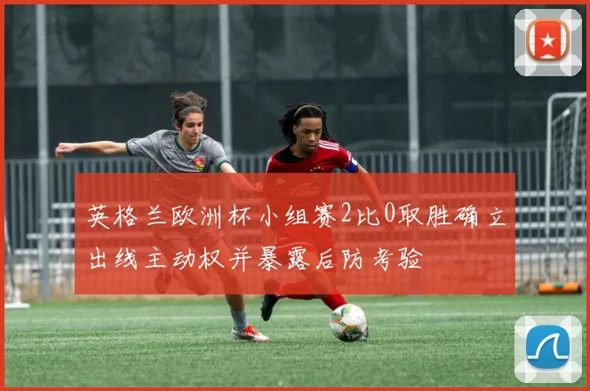 英格兰欧洲杯小组赛2比0取胜确立出线主动权并暴露后防考验