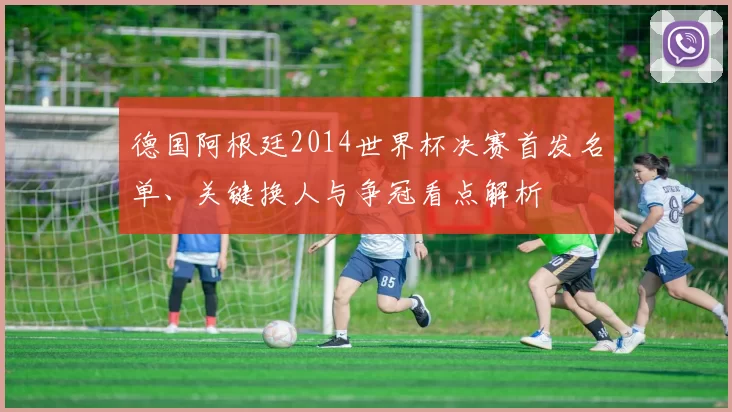 德国阿根廷2014世界杯决赛首发名单、关键换人与争冠看点解析