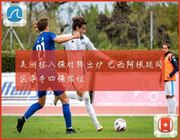 美洲杯八强对阵出炉 巴西阿根廷同区争夺四强席位