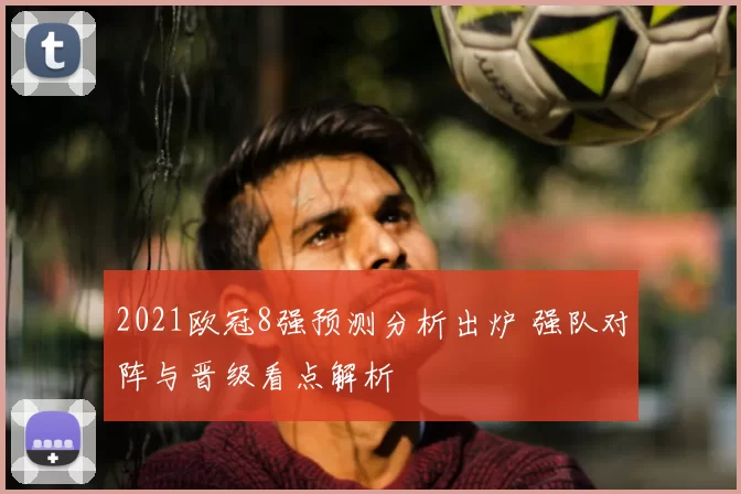 2021欧冠8强预测分析出炉 强队对阵与晋级看点解析