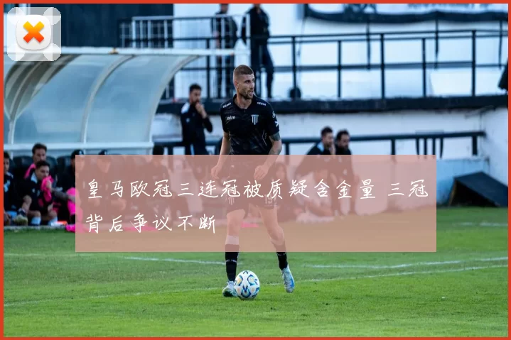 皇马欧冠三连冠被质疑含金量 三冠背后争议不断