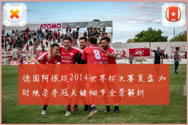 德国阿根廷2014世界杯决赛复盘 加时绝杀夺冠关键细节全景解析