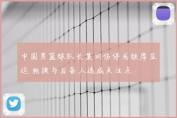 中国男篮球队长集训伤停或缺席亚运 轮换与后备人选成关注点
