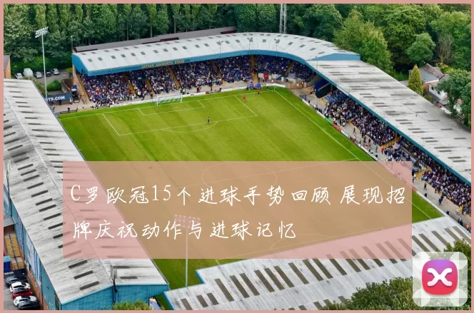 C罗欧冠15个进球手势回顾 展现招牌庆祝动作与进球记忆