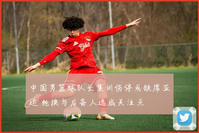 中国男篮球队长集训伤停或缺席亚运 轮换与后备人选成关注点