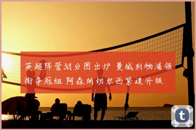 英超阵营划分图出炉 曼城利物浦领衔争冠组 阿森纳切尔西紧追升级