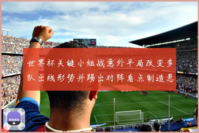 世界杯关键小组战意外平局改变多队出线形势并踢出对阵看点制造悬念