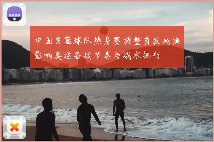 中国男篮球队热身赛调整首发轮换影响奥运备战节奏与战术执行
