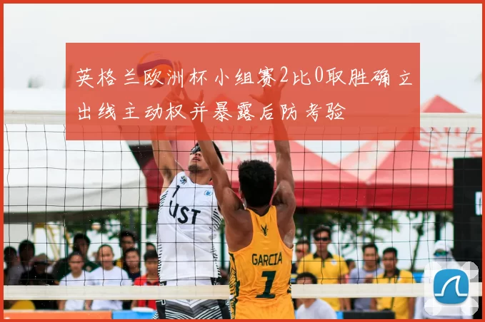 英格兰欧洲杯小组赛2比0取胜确立出线主动权并暴露后防考验