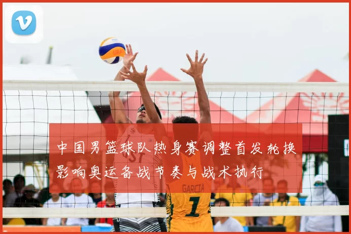 中国男篮球队热身赛调整首发轮换影响奥运备战节奏与战术执行