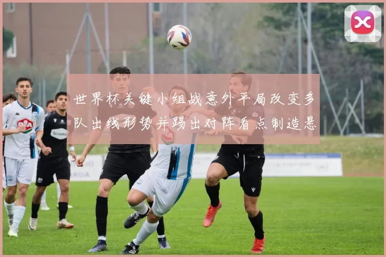 世界杯关键小组战意外平局改变多队出线形势并踢出对阵看点制造悬念