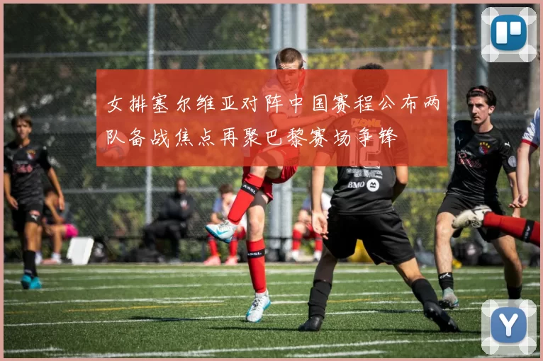女排塞尔维亚对阵中国赛程公布两队备战焦点再聚巴黎赛场争锋