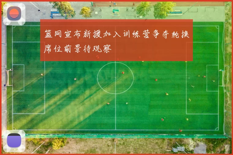 篮网宣布新援加入训练营争夺轮换席位前景待观察