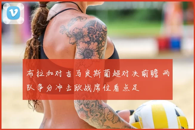 布拉加对吉马良斯葡超对决前瞻 两队争分冲击欧战席位看点足